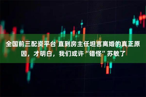 全国前三配资平台 直到房主任坦言离婚的真正原因，才明白，我们或许“错怪”苏敏了