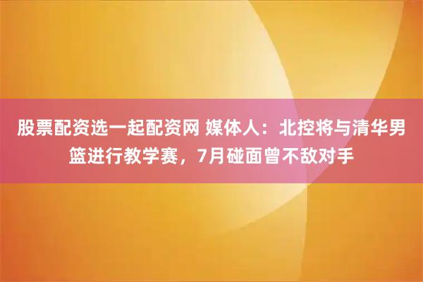 股票配资选一起配资网 媒体人：北控将与清华男篮进行教学赛，7月碰面曾不敌对手