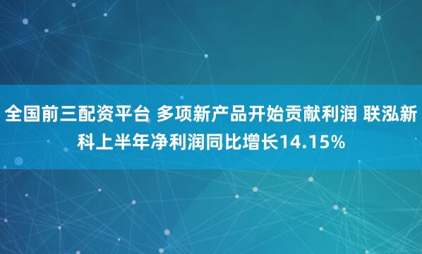 全国前三配资平台 多项新产品开始贡献利润 联泓新科上半年净利润同比增长14.15%