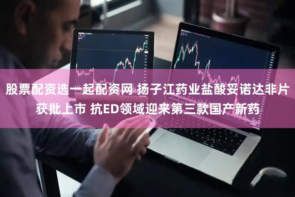 股票配资选一起配资网 扬子江药业盐酸妥诺达非片获批上市 抗ED领域迎来第三款国产新药