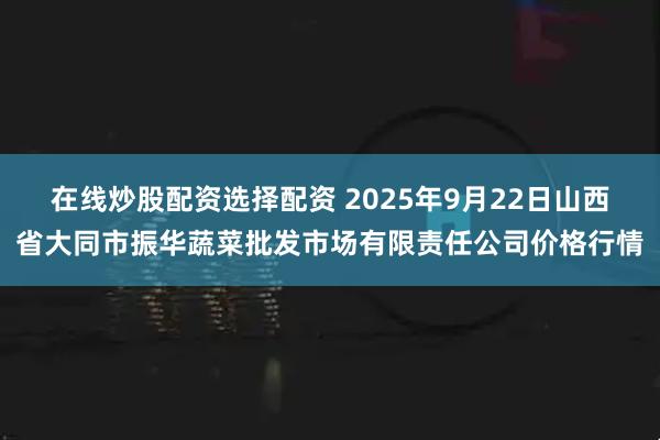 在线炒股配资选择配资 2025年9月22日山西省大同市振华蔬菜批发市场有限责任公司价格行情