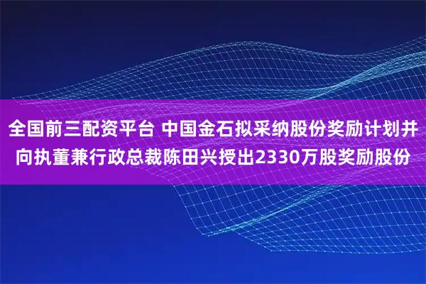 全国前三配资平台 中国金石拟采纳股份奖励计划并向执董兼行政总裁陈田兴授出2330万股奖励股份