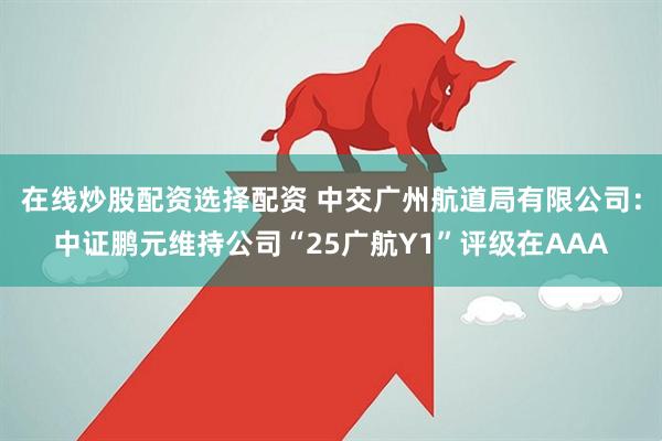 在线炒股配资选择配资 中交广州航道局有限公司：中证鹏元维持公司“25广航Y1”评级在AAA