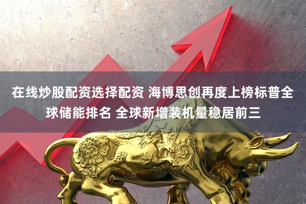 在线炒股配资选择配资 海博思创再度上榜标普全球储能排名 全球新增装机量稳居前三
