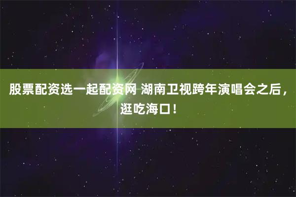 股票配资选一起配资网 湖南卫视跨年演唱会之后，逛吃海口！