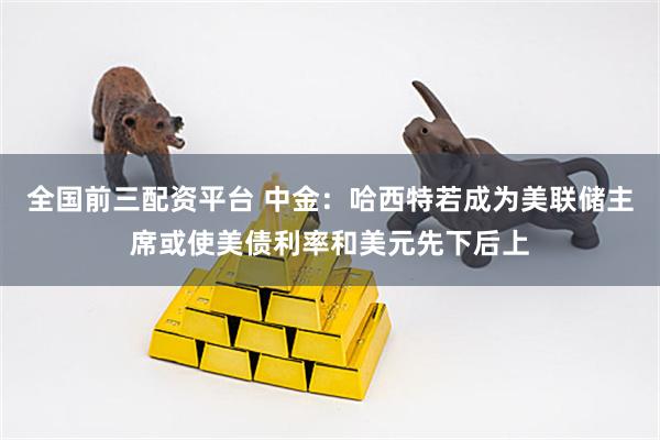 全国前三配资平台 中金：哈西特若成为美联储主席或使美债利率和美元先下后上