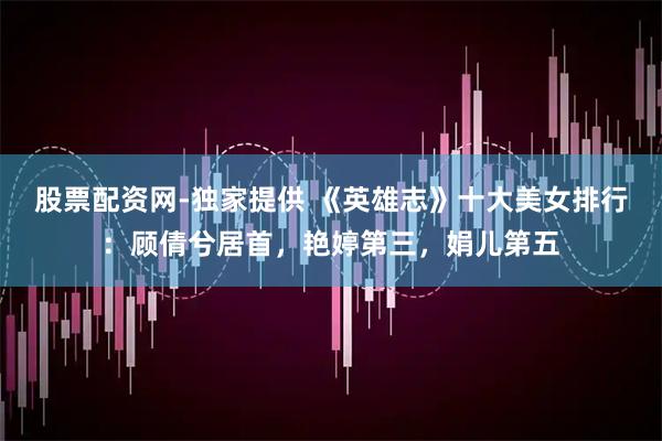 股票配资网-独家提供 《英雄志》十大美女排行：顾倩兮居首，艳婷第三，娟儿第五