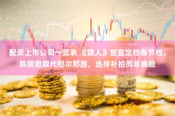 配资上市公司一览表 《镖人》官宣定档春节档，陈丽君取代那尔那茜，选择补拍而非换脸