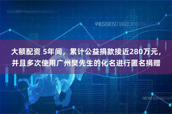 大额配资 5年间，累计公益捐款接近280万元，并且多次使用广州樊先生的化名进行匿名捐赠