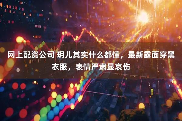 网上配资公司 玥儿其实什么都懂，最新露面穿黑衣服，表情严肃显哀伤