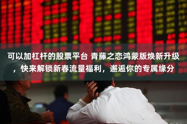 可以加杠杆的股票平台 青藤之恋鸿蒙版焕新升级，快来解锁新春流量福利，邂逅你的专属缘分