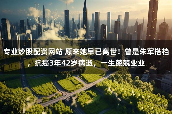 专业炒股配资网站 原来她早已离世！曾是朱军搭档，抗癌3年42岁病逝，一生兢兢业业