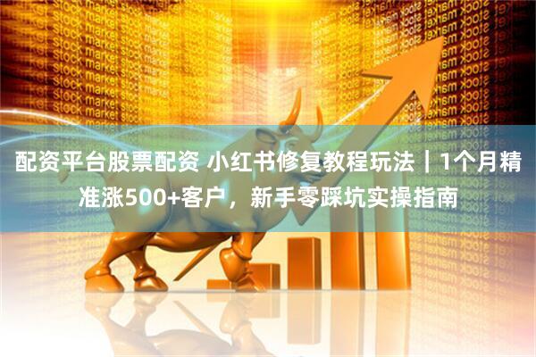 配资平台股票配资 小红书修复教程玩法｜1个月精准涨500+客户，新手零踩坑实操指南