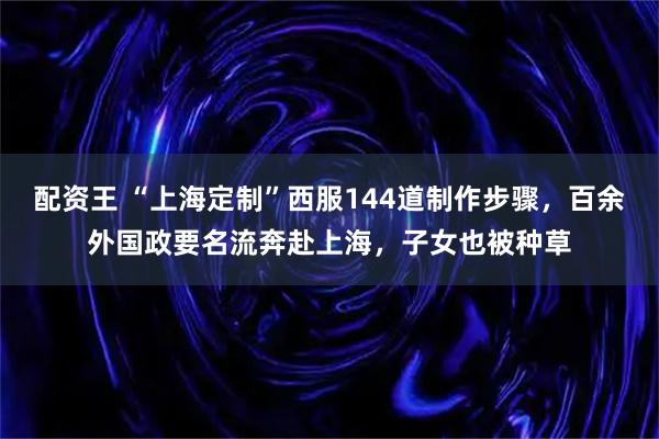 配资王 “上海定制”西服144道制作步骤，百余外国政要名流奔赴上海，子女也被种草