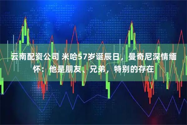 云南配资公司 米哈57岁诞辰日，曼奇尼深情缅怀：他是朋友、兄弟，特别的存在