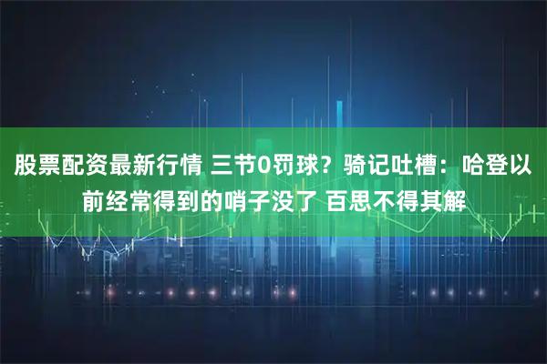 股票配资最新行情 三节0罚球？骑记吐槽：哈登以前经常得到的哨子没了 百思不得其解