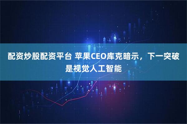配资炒股配资平台 苹果CEO库克暗示，下一突破是视觉人工智能
