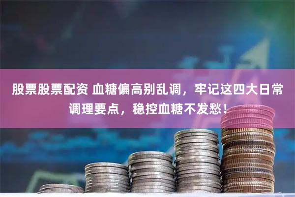 股票股票配资 血糖偏高别乱调，牢记这四大日常调理要点，稳控血糖不发愁！