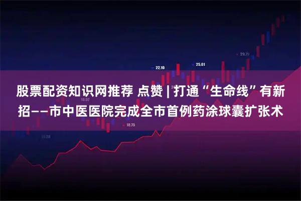 股票配资知识网推荐 点赞 | 打通“生命线”有新招——市中医医院完成全市首例药涂球囊扩张术