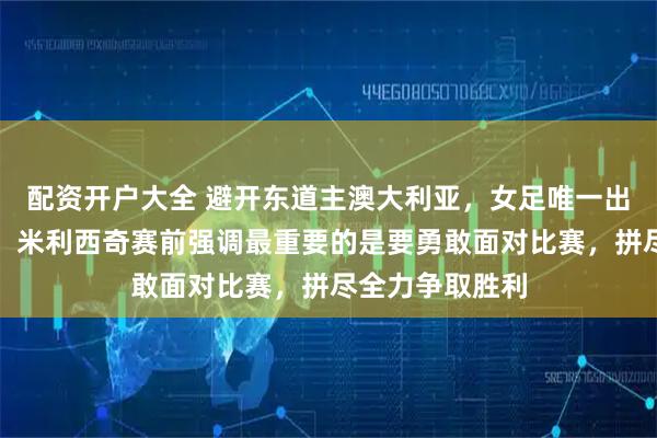 配资开户大全 避开东道主澳大利亚，女足唯一出路是击败朝鲜，米利西奇赛前强调最重要的是要勇敢面对比赛，拼尽全力争取胜利