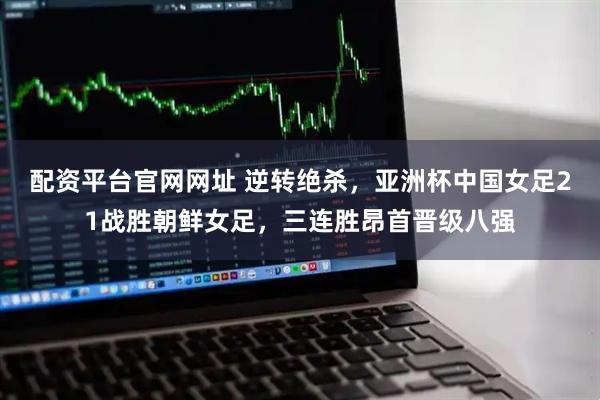 配资平台官网网址 逆转绝杀,亚洲杯中国女足21战胜朝鲜女足,三连胜昂首晋级八强