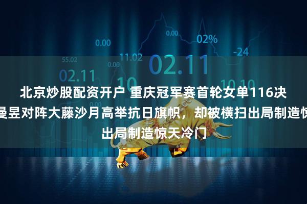 北京炒股配资开户 重庆冠军赛首轮女单116决赛,王曼昱对阵大藤沙月高举抗日旗帜,却被横扫出局制造惊天冷门