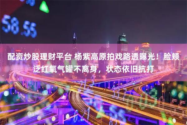 配资炒股理财平台 杨紫高原拍戏路透曝光！脸颊泛红氧气罐不离身，状态依旧抗打
