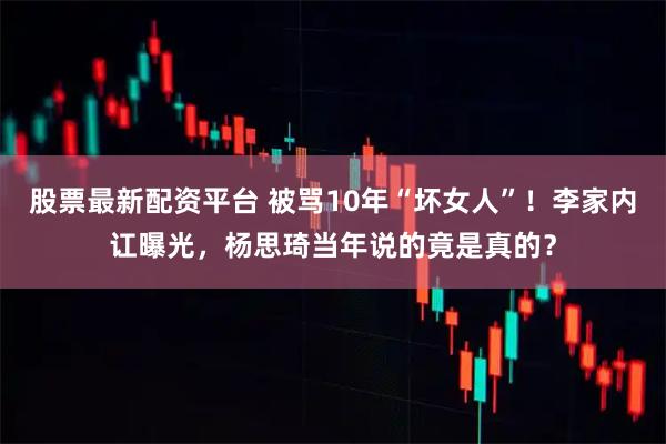 股票最新配资平台 被骂10年“坏女人”！李家内讧曝光，杨思琦当年说的竟是真的？