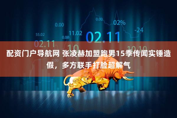 配资门户导航网 张凌赫加盟跑男15季传闻实锤造假，多方联手打脸超解气