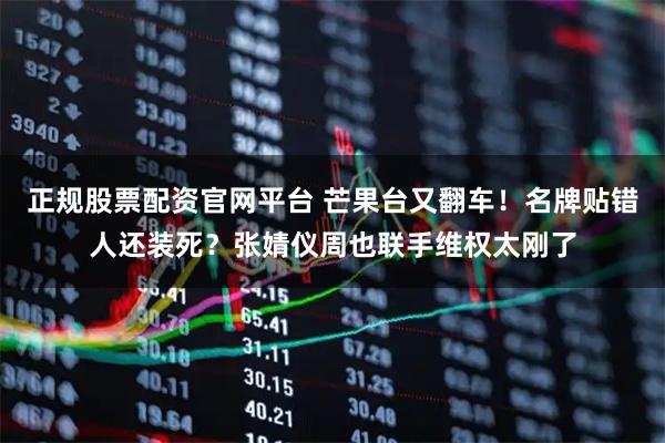 正规股票配资官网平台 芒果台又翻车！名牌贴错人还装死？张婧仪周也联手维权太刚了