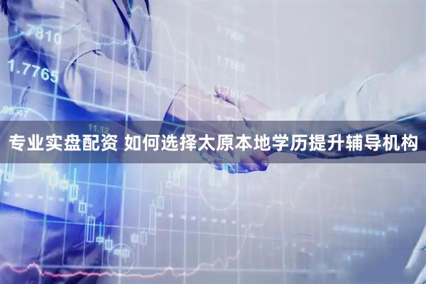 专业实盘配资 如何选择太原本地学历提升辅导机构