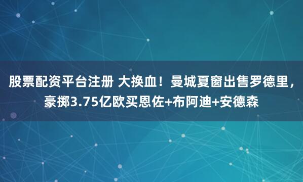 股票配资平台注册 大换血！曼城夏窗出售罗德里，豪掷3.75亿欧买恩佐+布阿迪+安德森