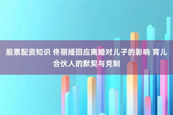 股票配资知识 佟丽娅回应离婚对儿子的影响 育儿合伙人的默契与克制